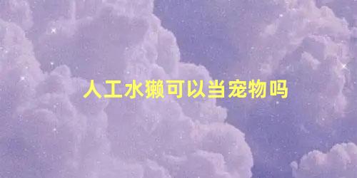 人工水獭可以当宠物吗