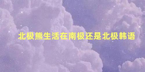 北极熊生活在南极还是北极韩语