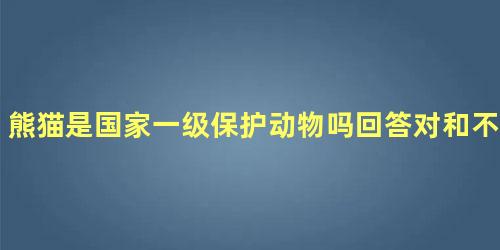 熊猫是国家一级保护动物吗回答对和不对